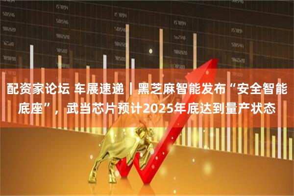 配资家论坛 车展速递｜黑芝麻智能发布“安全智能底座”，武当芯片预计2025年底达到量产状态