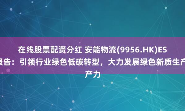 在线股票配资分红 安能物流(9956.HK)ESG报告：引领行业绿色低碳转型，大力发展绿色新质生产力