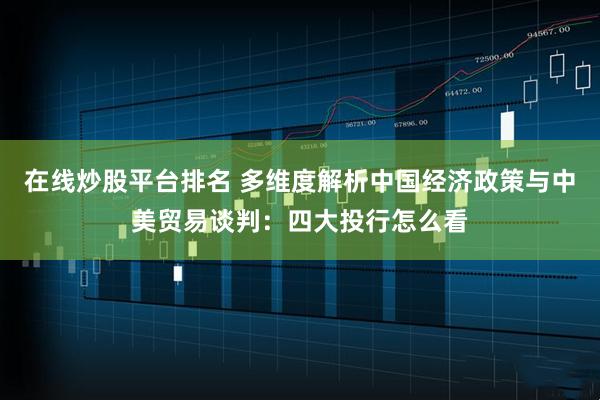在线炒股平台排名 多维度解析中国经济政策与中美贸易谈判：四大投行怎么看