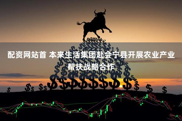 配资网站首 本来生活集团赴会宁县开展农业产业帮扶战略合作