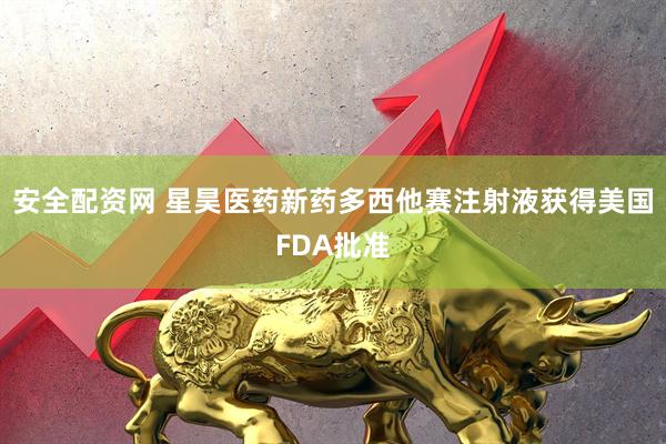 安全配资网 星昊医药新药多西他赛注射液获得美国FDA批准