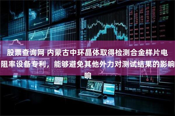 股票查询网 内蒙古中环晶体取得检测合金样片电阻率设备专利，能够避免其他外力对测试结果的影响
