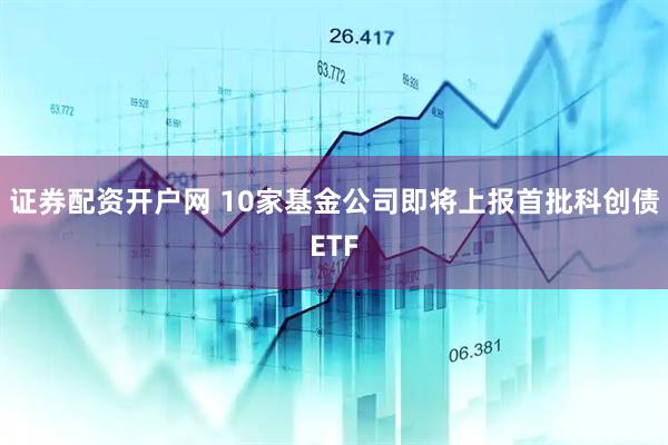 证券配资开户网 10家基金公司即将上报首批科创债ETF