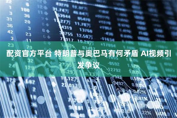 配资官方平台 特朗普与奥巴马有何矛盾 AI视频引发争议