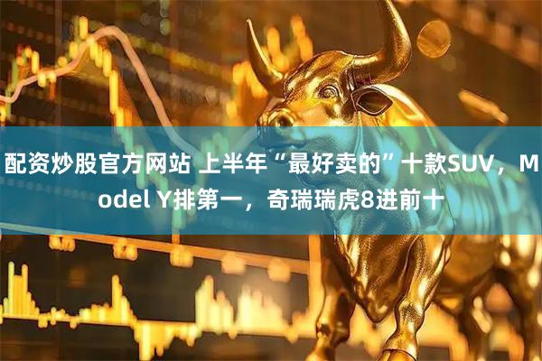 配资炒股官方网站 上半年“最好卖的”十款SUV，Model Y排第一，奇瑞瑞虎8进前十