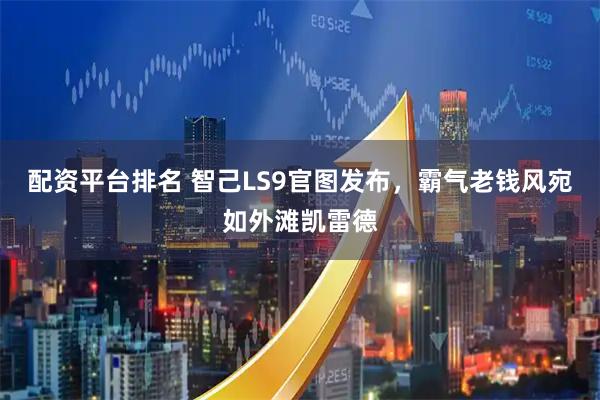 配资平台排名 智己LS9官图发布，霸气老钱风宛如外滩凯雷德