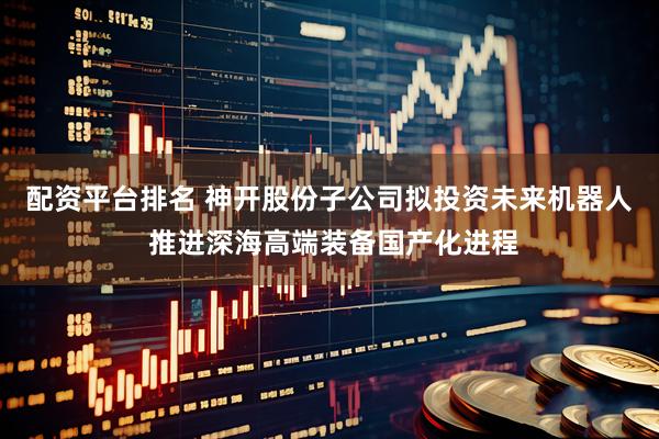 配资平台排名 神开股份子公司拟投资未来机器人 推进深海高端装备国产化进程
