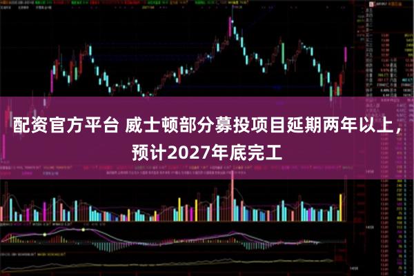 配资官方平台 威士顿部分募投项目延期两年以上，预计2027年底完工
