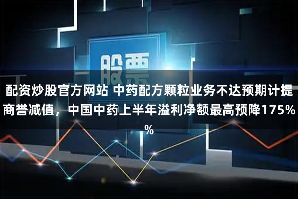 配资炒股官方网站 中药配方颗粒业务不达预期计提商誉减值，中国中药上半年溢利净额最高预降175%