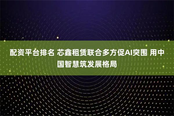配资平台排名 芯鑫租赁联合多方促AI突围 用中国智慧筑发展格局
