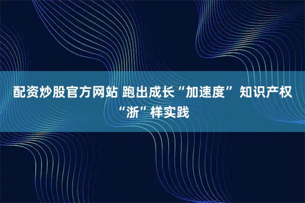 配资炒股官方网站 跑出成长“加速度” 知识产权“浙”样实践