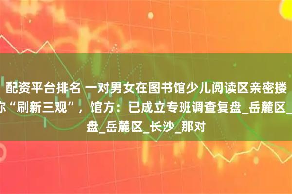 配资平台排名 一对男女在图书馆少儿阅读区亲密搂抱，家长称“刷新三观”，馆方：已成立专班调查复盘_岳麓区_长沙_那对