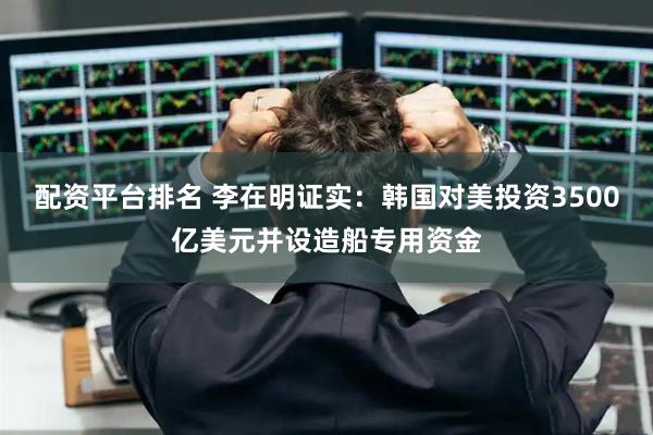 配资平台排名 李在明证实：韩国对美投资3500亿美元并设造船专用资金