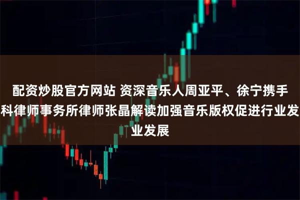 配资炒股官方网站 资深音乐人周亚平、徐宁携手盈科律师事务所律师张晶解读加强音乐版权促进行业发展