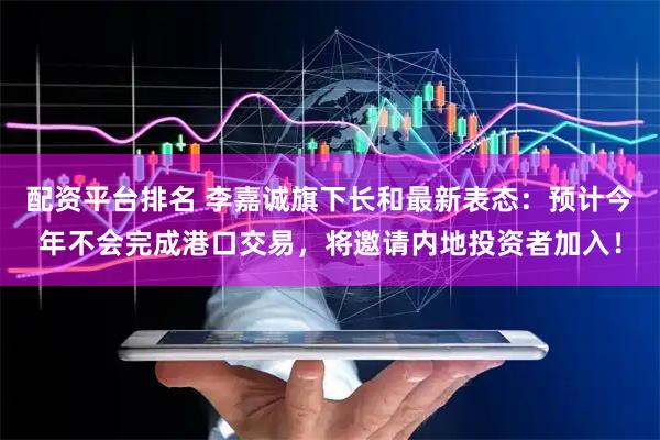 配资平台排名 李嘉诚旗下长和最新表态：预计今年不会完成港口交易，将邀请内地投资者加入！
