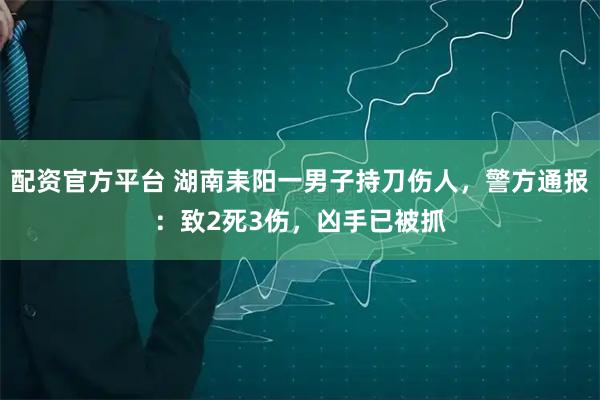 配资官方平台 湖南耒阳一男子持刀伤人，警方通报：致2死3伤，凶手已被抓