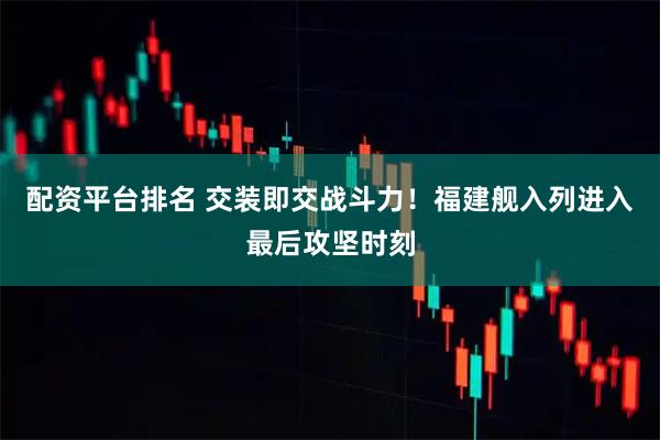 配资平台排名 交装即交战斗力！福建舰入列进入最后攻坚时刻