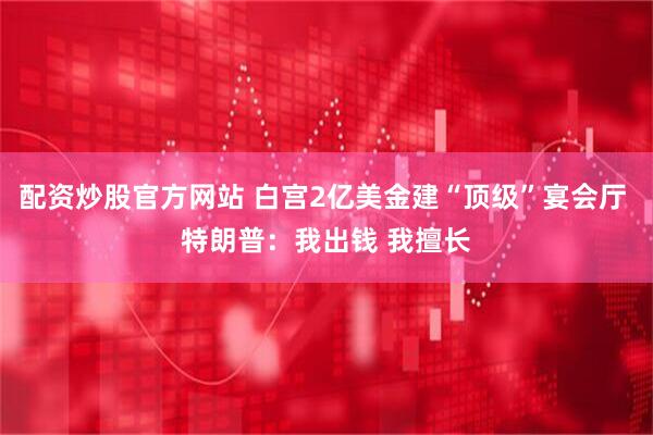 配资炒股官方网站 白宫2亿美金建“顶级”宴会厅 特朗普：我出钱 我擅长