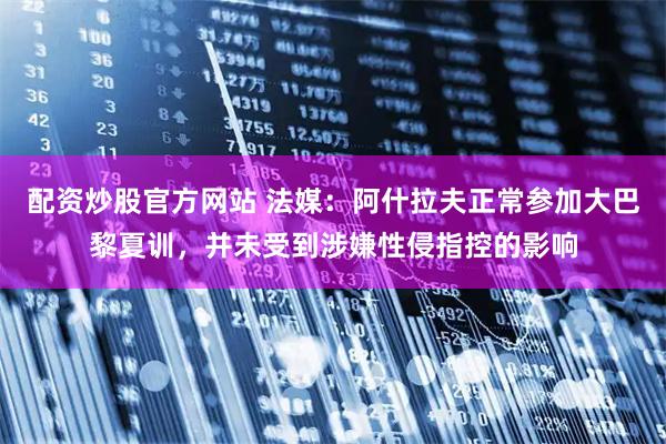配资炒股官方网站 法媒：阿什拉夫正常参加大巴黎夏训，并未受到涉嫌性侵指控的影响