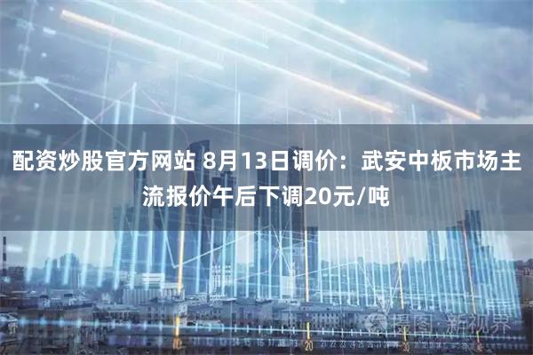 配资炒股官方网站 8月13日调价：武安中板市场主流报价午后下调20元/吨