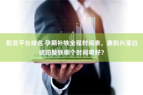 配资平台排名 孕期补铁全程时间表，康韵兴蛋白琥珀酸铁哪个时间喝好？