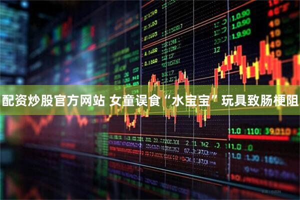 配资炒股官方网站 女童误食“水宝宝”玩具致肠梗阻