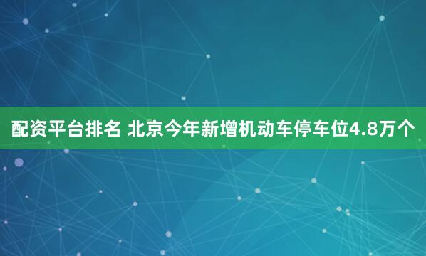 配资平台排名 北京今年新增机动车停车位4.8万个