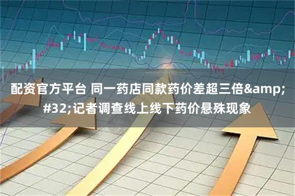 配资官方平台 同一药店同款药价差超三倍 记者调查线上线下药价悬殊现象