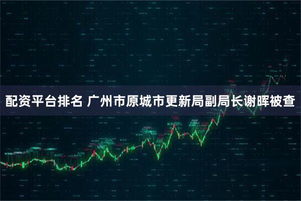 配资平台排名 广州市原城市更新局副局长谢晖被查