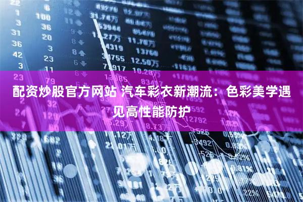配资炒股官方网站 汽车彩衣新潮流：色彩美学遇见高性能防护