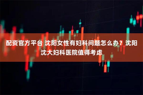 配资官方平台 沈阳女性有妇科问题怎么办？沈阳沈大妇科医院值得考虑