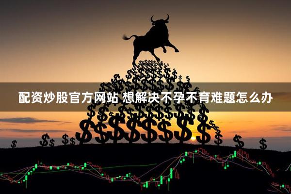 配资炒股官方网站 想解决不孕不育难题怎么办