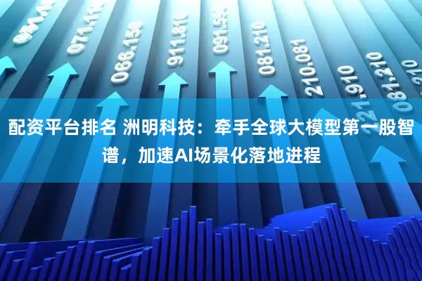 配资平台排名 洲明科技：牵手全球大模型第一股智谱，加速AI场景化落地进程