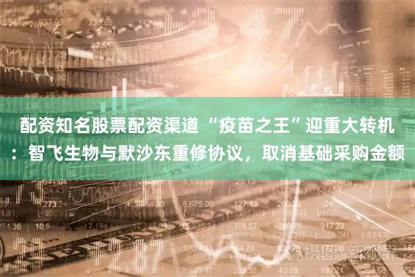 配资知名股票配资渠道 “疫苗之王”迎重大转机：智飞生物与默沙东重修协议，取消基础采购金额