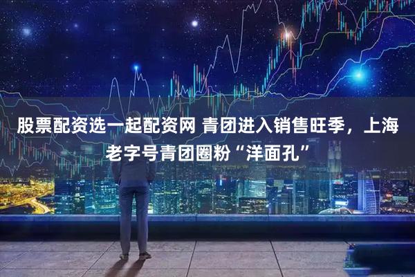 股票配资选一起配资网 青团进入销售旺季，上海老字号青团圈粉“洋面孔”