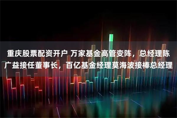 重庆股票配资开户 万家基金高管变阵，总经理陈广益接任董事长，百亿基金经理莫海波接棒总经理