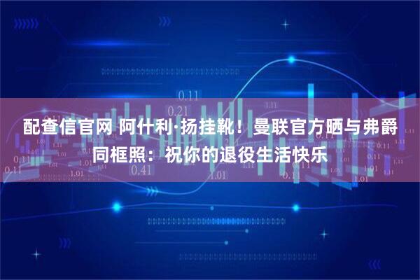 配查信官网 阿什利·扬挂靴！曼联官方晒与弗爵同框照：祝你的退役生活快乐