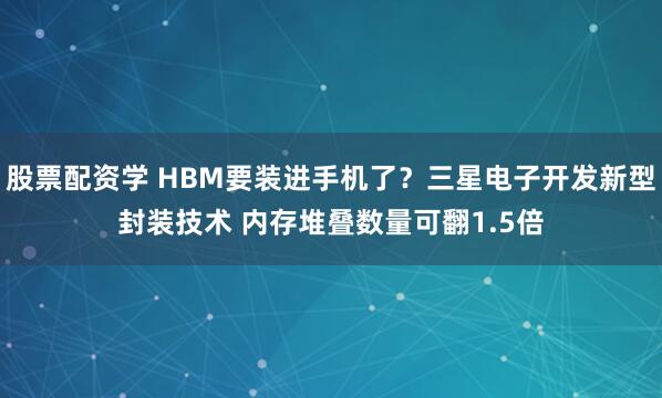 股票配资学 HBM要装进手机了？三星电子开发新型封装技术 内存堆叠数量可翻1.5倍