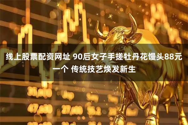 线上股票配资网址 90后女子手搓牡丹花馒头88元一个 传统技艺焕发新生