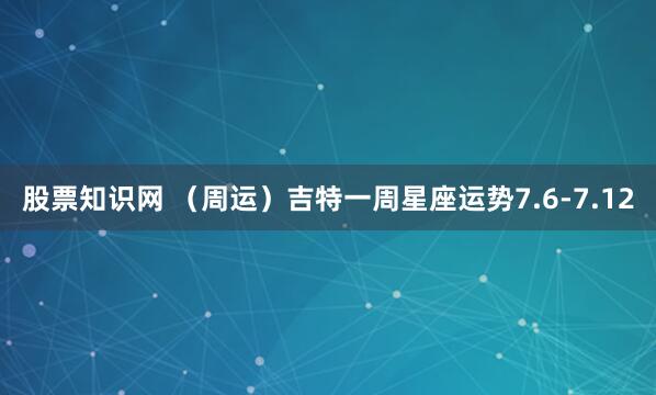 股票知识网 （周运）吉特一周星座运势7.6-7.12