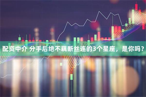配资中介 分手后绝不藕断丝连的3个星座，是你吗？