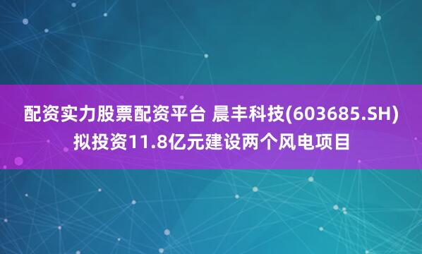 配资实力股票配资平台 晨丰科技(603685.SH)拟投资11.8亿元建设两个风电项目