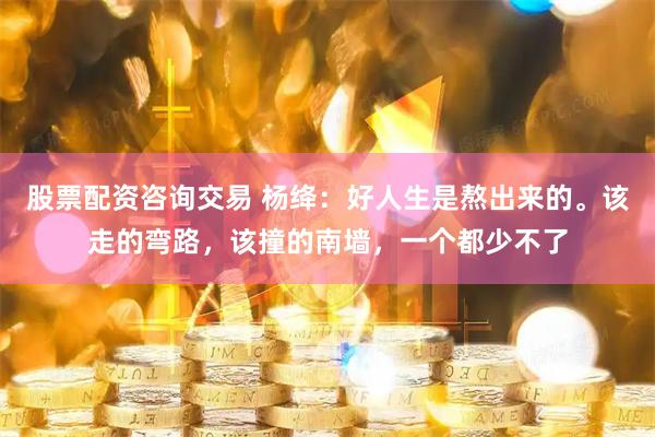 股票配资咨询交易 杨绛：好人生是熬出来的。该走的弯路，该撞的南墙，一个都少不了