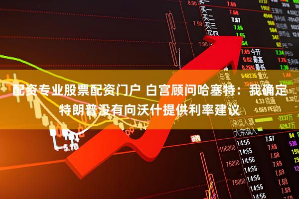 配资专业股票配资门户 白宫顾问哈塞特：我确定特朗普没有向沃什提供利率建议