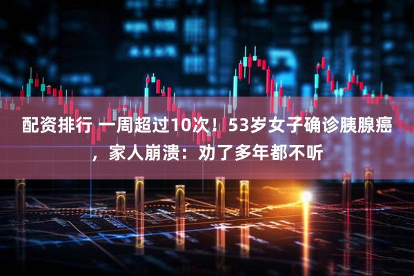 配资排行 一周超过10次！53岁女子确诊胰腺癌，家人崩溃：劝了多年都不听