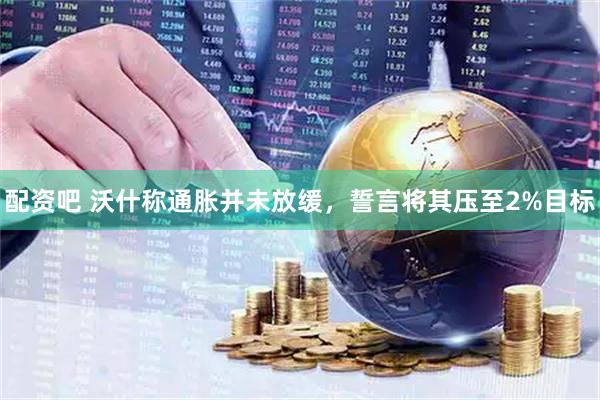 配资吧 沃什称通胀并未放缓，誓言将其压至2%目标