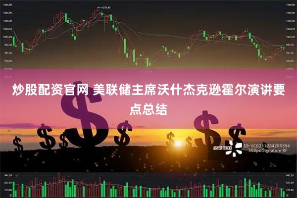 炒股配资官网 美联储主席沃什杰克逊霍尔演讲要点总结