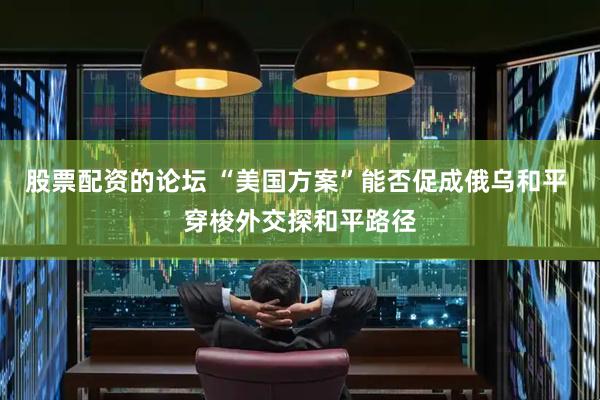 股票配资的论坛 “美国方案”能否促成俄乌和平 穿梭外交探和平路径