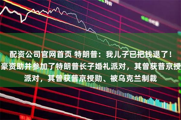 配资公司官网首页 特朗普：我儿子已把钱退了！此前美媒曝光俄富豪资助并参加了特朗普长子婚礼派对，其曾获普京授勋、被乌克兰制裁