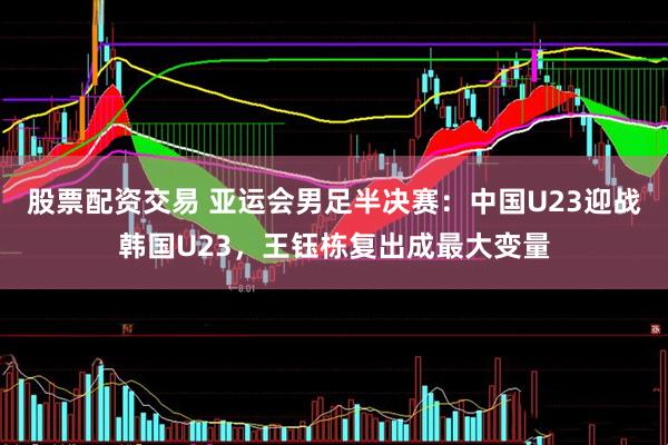 股票配资交易 亚运会男足半决赛：中国U23迎战韩国U23，王钰栋复出成最大变量